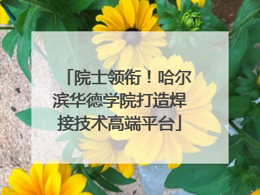 院士领衔！哈尔滨华德学院打造焊接技术高端平台