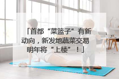 首都“菜篮子”有新动向，新发地蔬菜交易明年将“上楼”！