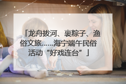 龙舟拔河、裹粽子、渔俗文旅……海宁端午民俗活动“好戏连台”