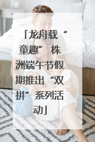 龙舟载“童趣” 株洲端午节假期推出“双拼”系列活动
