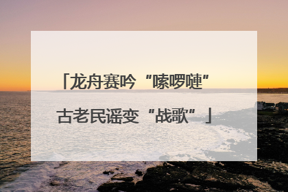 龙舟赛吟“嗦啰嗹” 古老民谣变“战歌”