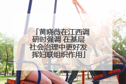 黄晓薇在江西调研时强调 在基层社会治理中更好发挥妇联组织作用