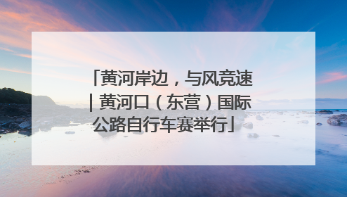 黄河岸边，与风竞速｜黄河口（东营）国际公路自行车赛举行
