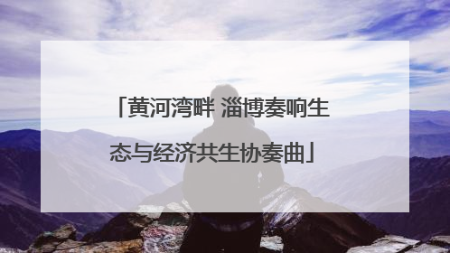黄河湾畔 淄博奏响生态与经济共生协奏曲