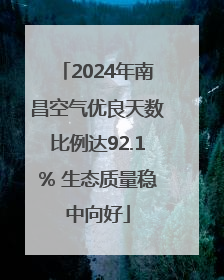 2024年南昌空气优良天数比例达92.1% 生态质量稳中向好