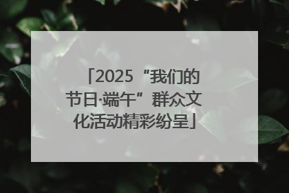 2025“我们的节日·端午”群众文化活动精彩纷呈