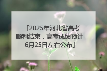 2025年河北省高考顺利结束，高考成绩预计6月25日左右公布