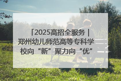 2025高招全服务｜郑州幼儿师范高等专科学校向“新”聚力向“优”提质 努力打造特色鲜明的高水平师范院校