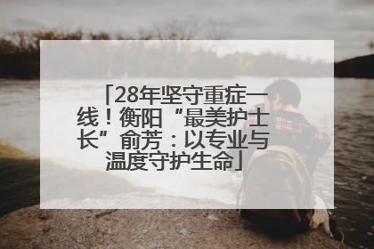 28年坚守重症一线！衡阳“最美护士长”俞芳：以专业与温度守护生命