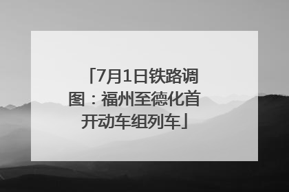 7月1日铁路调图：福州至德化首开动车组列车