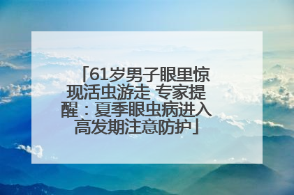 61岁男子眼里惊现活虫游走 专家提醒：夏季眼虫病进入高发期注意防护