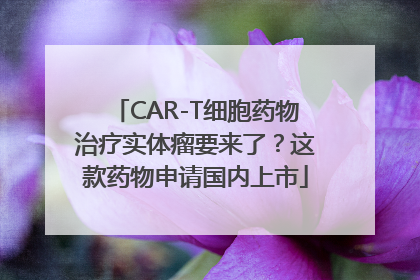 CAR-T细胞药物治疗实体瘤要来了？这款药物申请国内上市